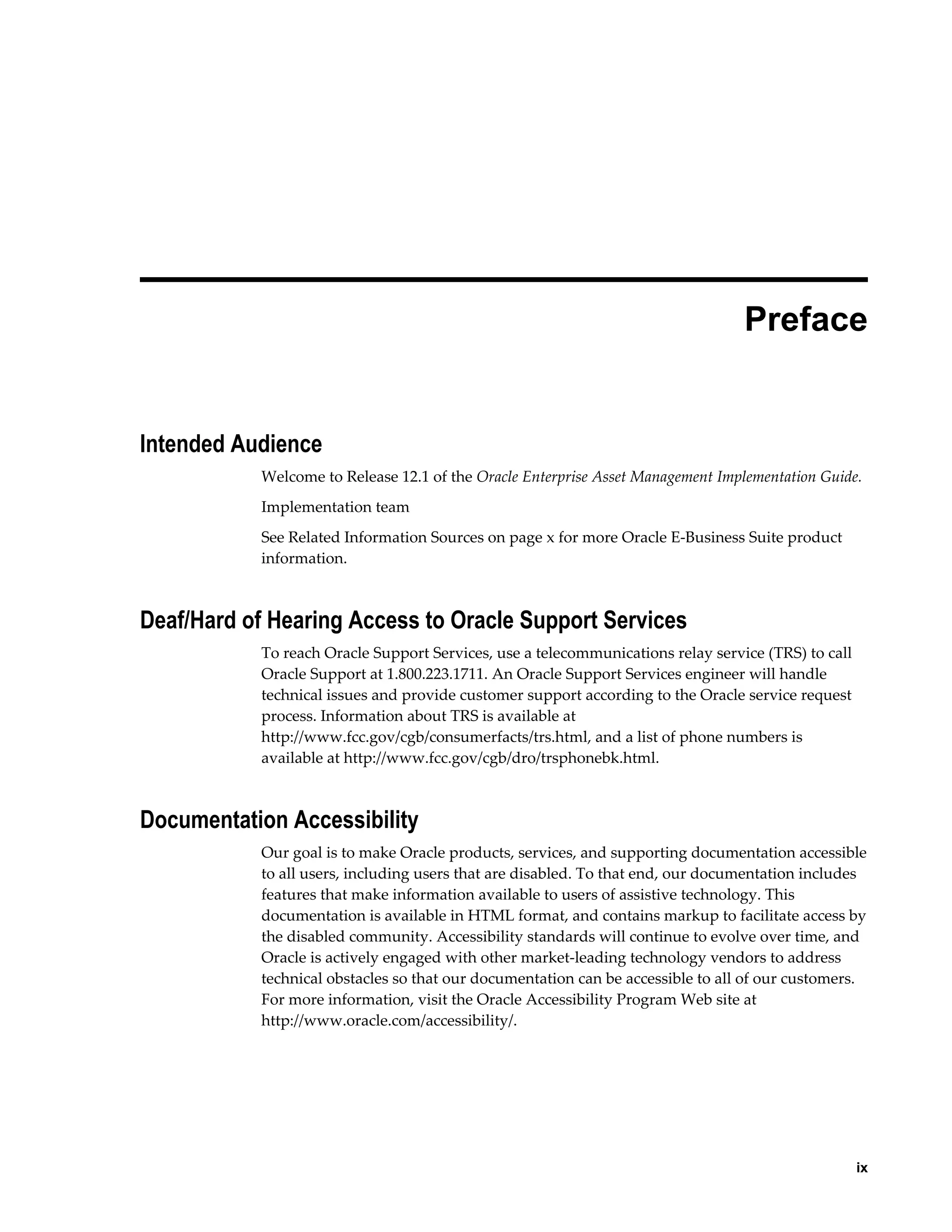  
Preface

Intended Audience
Welcome to Release 12.1 of the Oracle Enterprise Asset Management Implementation Guide.
Implementation team
See Related Information Sources on page x for more Oracle E-Business Suite product
information.

Deaf/Hard of Hearing Access to Oracle Support Services
To reach Oracle Support Services, use a telecommunications relay service (TRS) to call
Oracle Support at 1.800.223.1711. An Oracle Support Services engineer will handle
technical issues and provide customer support according to the Oracle service request
process. Information about TRS is available at
http://www.fcc.gov/cgb/consumerfacts/trs.html, and a list of phone numbers is
available at http://www.fcc.gov/cgb/dro/trsphonebk.html.

Documentation Accessibility
Our goal is to make Oracle products, services, and supporting documentation accessible
to all users, including users that are disabled. To that end, our documentation includes
features that make information available to users of assistive technology. This
documentation is available in HTML format, and contains markup to facilitate access by
the disabled community. Accessibility standards will continue to evolve over time, and
Oracle is actively engaged with other market-leading technology vendors to address
technical obstacles so that our documentation can be accessible to all of our customers.
For more information, visit the Oracle Accessibility Program Web site at
http://www.oracle.com/accessibility/.

    ix

 