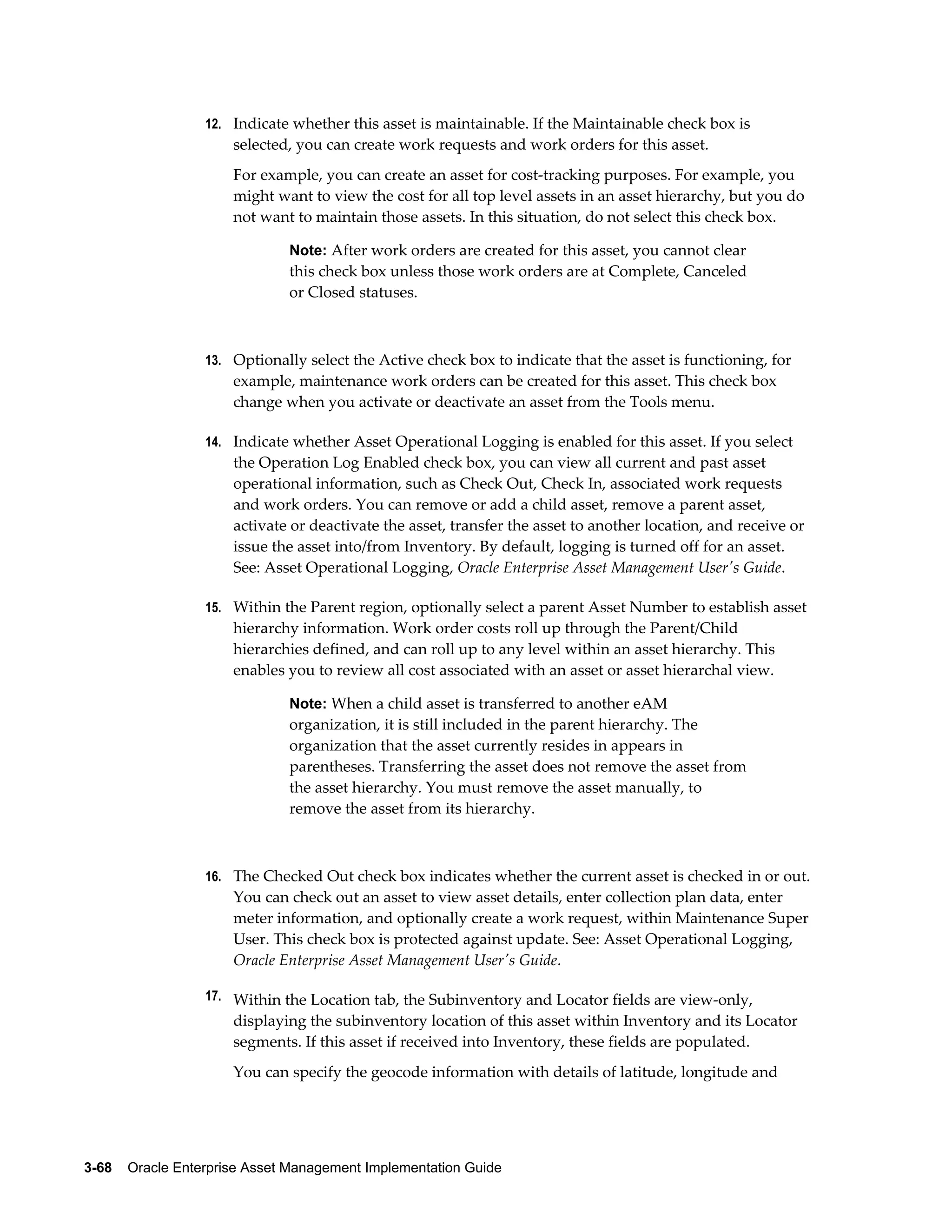 12. Indicate whether this asset is maintainable. If the Maintainable check box is

selected, you can create work requests and work orders for this asset.
For example, you can create an asset for cost-tracking purposes. For example, you
might want to view the cost for all top level assets in an asset hierarchy, but you do
not want to maintain those assets. In this situation, do not select this check box.
Note: After work orders are created for this asset, you cannot clear

this check box unless those work orders are at Complete, Canceled
or Closed statuses.

13. Optionally select the Active check box to indicate that the asset is functioning, for

example, maintenance work orders can be created for this asset. This check box
change when you activate or deactivate an asset from the Tools menu.
14. Indicate whether Asset Operational Logging is enabled for this asset. If you select

the Operation Log Enabled check box, you can view all current and past asset
operational information, such as Check Out, Check In, associated work requests
and work orders. You can remove or add a child asset, remove a parent asset,
activate or deactivate the asset, transfer the asset to another location, and receive or
issue the asset into/from Inventory. By default, logging is turned off for an asset.
See: Asset Operational Logging, Oracle Enterprise Asset Management User's Guide.
15. Within the Parent region, optionally select a parent Asset Number to establish asset

hierarchy information. Work order costs roll up through the Parent/Child
hierarchies defined, and can roll up to any level within an asset hierarchy. This
enables you to review all cost associated with an asset or asset hierarchal view.
Note: When a child asset is transferred to another eAM

organization, it is still included in the parent hierarchy. The
organization that the asset currently resides in appears in
parentheses. Transferring the asset does not remove the asset from
the asset hierarchy. You must remove the asset manually, to
remove the asset from its hierarchy.

16. The Checked Out check box indicates whether the current asset is checked in or out.

You can check out an asset to view asset details, enter collection plan data, enter
meter information, and optionally create a work request, within Maintenance Super
User. This check box is protected against update. See: Asset Operational Logging,
Oracle Enterprise Asset Management User's Guide.
17. Within the Location tab, the Subinventory and Locator fields are view-only,

displaying the subinventory location of this asset within Inventory and its Locator
segments. If this asset if received into Inventory, these fields are populated.
You can specify the geocode information with details of latitude, longitude and

3-68    Oracle Enterprise Asset Management Implementation Guide

 