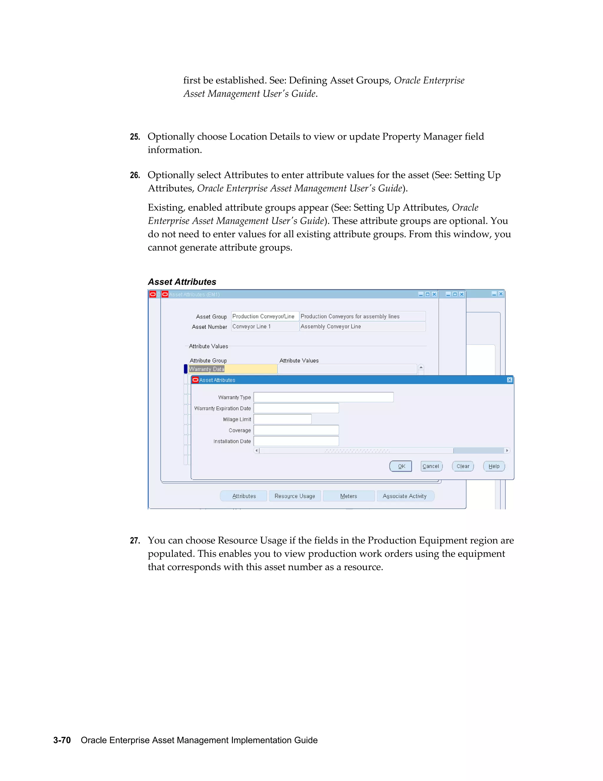 first be established. See: Defining Asset Groups, Oracle Enterprise
Asset Management User's Guide.

25. Optionally choose Location Details to view or update Property Manager field

information.
26. Optionally select Attributes to enter attribute values for the asset (See: Setting Up

Attributes, Oracle Enterprise Asset Management User's Guide).
Existing, enabled attribute groups appear (See: Setting Up Attributes, Oracle
Enterprise Asset Management User's Guide). These attribute groups are optional. You
do not need to enter values for all existing attribute groups. From this window, you
cannot generate attribute groups.
Asset Attributes

27. You can choose Resource Usage if the fields in the Production Equipment region are

populated. This enables you to view production work orders using the equipment
that corresponds with this asset number as a resource.

3-70    Oracle Enterprise Asset Management Implementation Guide

 