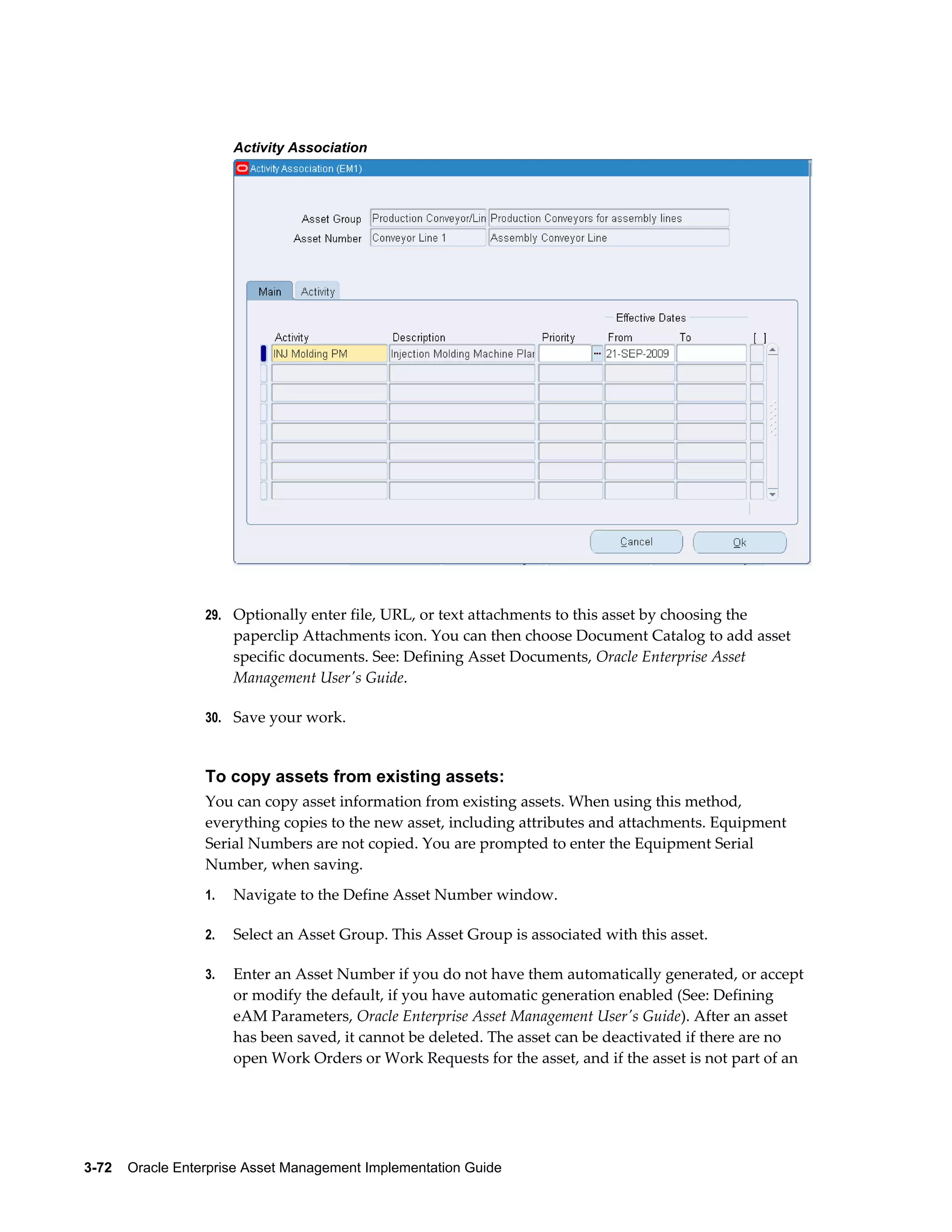 Activity Association

29. Optionally enter file, URL, or text attachments to this asset by choosing the

paperclip Attachments icon. You can then choose Document Catalog to add asset
specific documents. See: Defining Asset Documents, Oracle Enterprise Asset
Management User's Guide.
30. Save your work.

To copy assets from existing assets:
You can copy asset information from existing assets. When using this method,
everything copies to the new asset, including attributes and attachments. Equipment
Serial Numbers are not copied. You are prompted to enter the Equipment Serial
Number, when saving.
1.

Navigate to the Define Asset Number window.

2.

Select an Asset Group. This Asset Group is associated with this asset.

3.

Enter an Asset Number if you do not have them automatically generated, or accept
or modify the default, if you have automatic generation enabled (See: Defining
eAM Parameters, Oracle Enterprise Asset Management User's Guide). After an asset
has been saved, it cannot be deleted. The asset can be deactivated if there are no
open Work Orders or Work Requests for the asset, and if the asset is not part of an

3-72    Oracle Enterprise Asset Management Implementation Guide

 