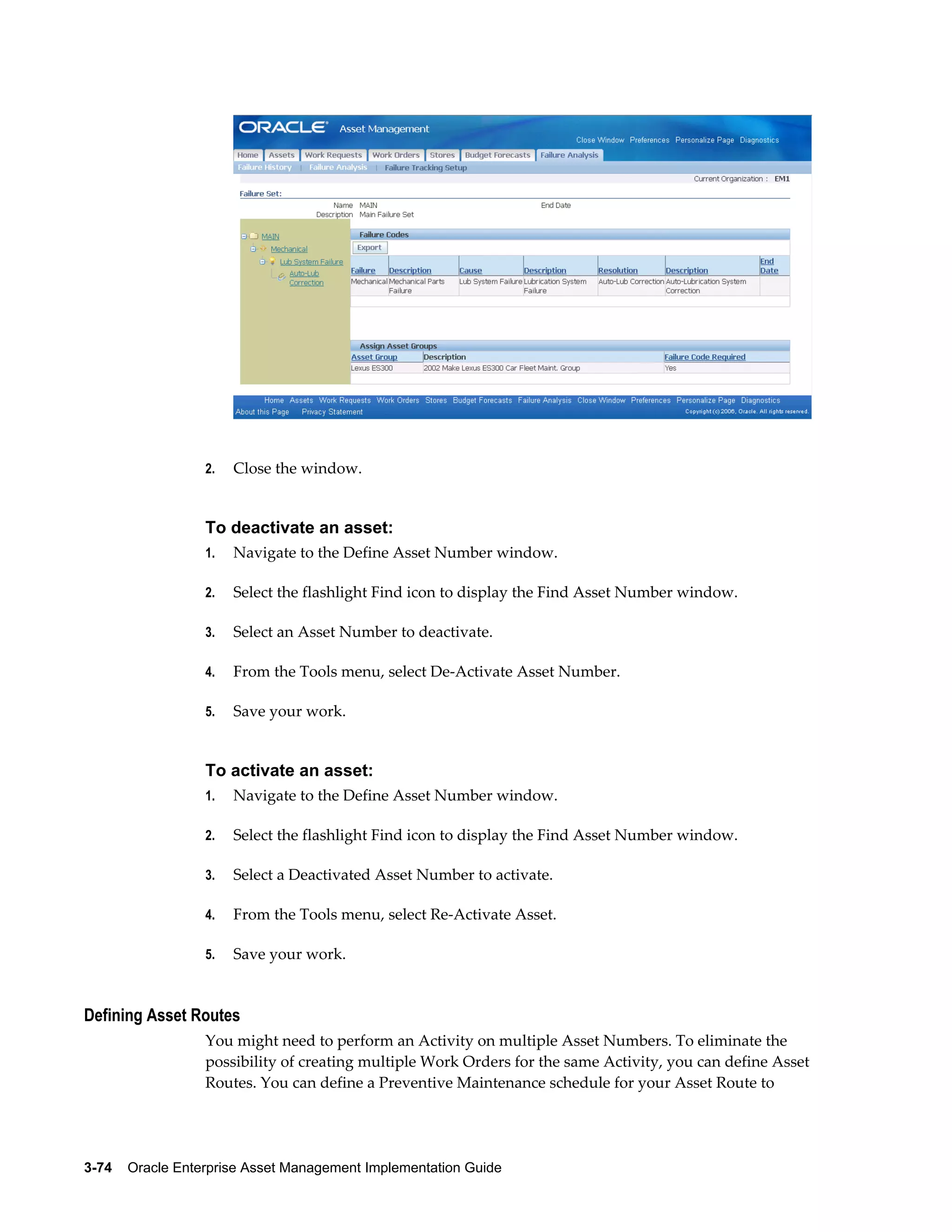 2.

Close the window.

To deactivate an asset:
1.

Navigate to the Define Asset Number window.

2.

Select the flashlight Find icon to display the Find Asset Number window.

3.

Select an Asset Number to deactivate.

4.

From the Tools menu, select De-Activate Asset Number.

5.

Save your work.

To activate an asset:
1.

Navigate to the Define Asset Number window.

2.

Select the flashlight Find icon to display the Find Asset Number window.

3.

Select a Deactivated Asset Number to activate.

4.

From the Tools menu, select Re-Activate Asset.

5.

Save your work.

Defining Asset Routes
You might need to perform an Activity on multiple Asset Numbers. To eliminate the
possibility of creating multiple Work Orders for the same Activity, you can define Asset
Routes. You can define a Preventive Maintenance schedule for your Asset Route to

3-74    Oracle Enterprise Asset Management Implementation Guide

 