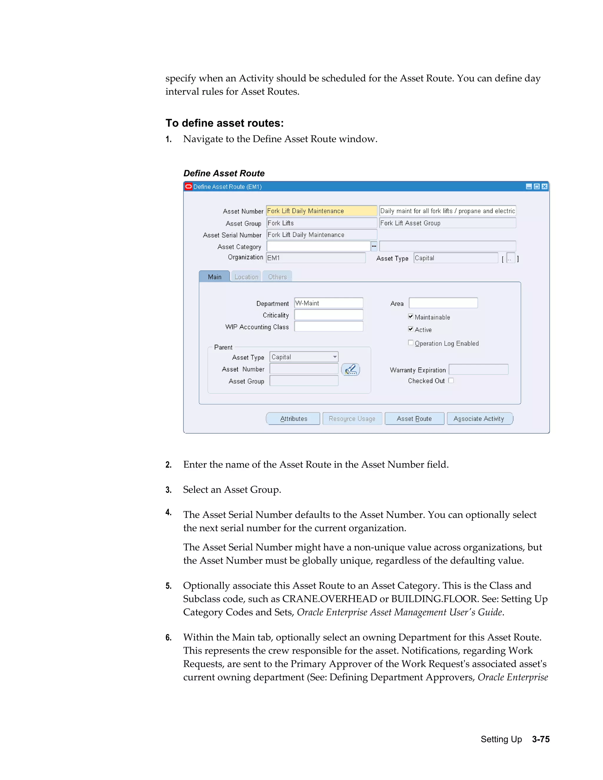 specify when an Activity should be scheduled for the Asset Route. You can define day
interval rules for Asset Routes.

To define asset routes:
1.

Navigate to the Define Asset Route window.
Define Asset Route

2.

Enter the name of the Asset Route in the Asset Number field.

3.

Select an Asset Group.

4.

The Asset Serial Number defaults to the Asset Number. You can optionally select
the next serial number for the current organization.
The Asset Serial Number might have a non-unique value across organizations, but
the Asset Number must be globally unique, regardless of the defaulting value.

5.

Optionally associate this Asset Route to an Asset Category. This is the Class and
Subclass code, such as CRANE.OVERHEAD or BUILDING.FLOOR. See: Setting Up
Category Codes and Sets, Oracle Enterprise Asset Management User's Guide.

6.

Within the Main tab, optionally select an owning Department for this Asset Route.
This represents the crew responsible for the asset. Notifications, regarding Work
Requests, are sent to the Primary Approver of the Work Request's associated asset's
current owning department (See: Defining Department Approvers, Oracle Enterprise

Setting Up    3-75

 