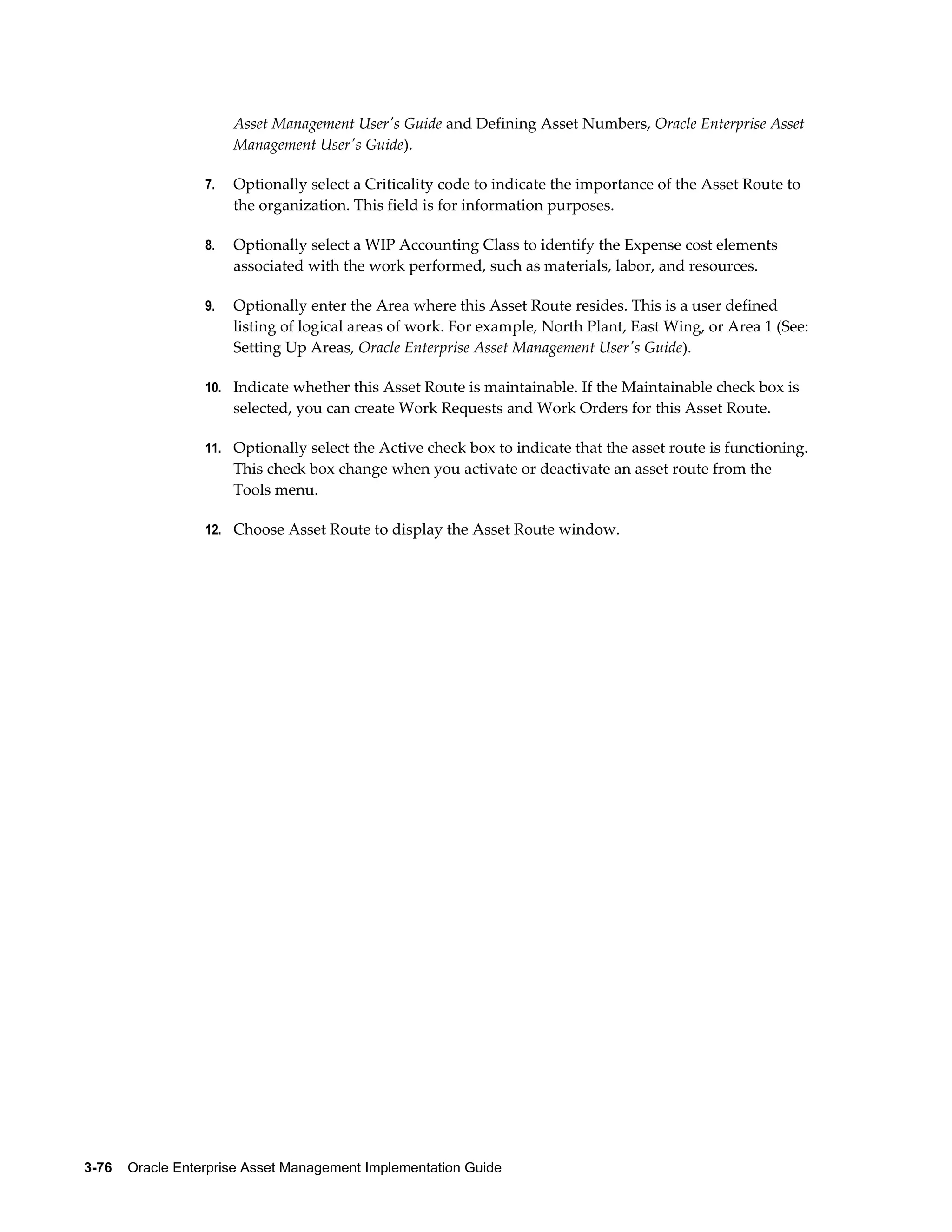 Asset Management User's Guide and Defining Asset Numbers, Oracle Enterprise Asset
Management User's Guide).
7.

Optionally select a Criticality code to indicate the importance of the Asset Route to
the organization. This field is for information purposes.

8.

Optionally select a WIP Accounting Class to identify the Expense cost elements
associated with the work performed, such as materials, labor, and resources.

9.

Optionally enter the Area where this Asset Route resides. This is a user defined
listing of logical areas of work. For example, North Plant, East Wing, or Area 1 (See:
Setting Up Areas, Oracle Enterprise Asset Management User's Guide).

10. Indicate whether this Asset Route is maintainable. If the Maintainable check box is

selected, you can create Work Requests and Work Orders for this Asset Route.
11. Optionally select the Active check box to indicate that the asset route is functioning.

This check box change when you activate or deactivate an asset route from the
Tools menu.
12. Choose Asset Route to display the Asset Route window.

3-76    Oracle Enterprise Asset Management Implementation Guide

 