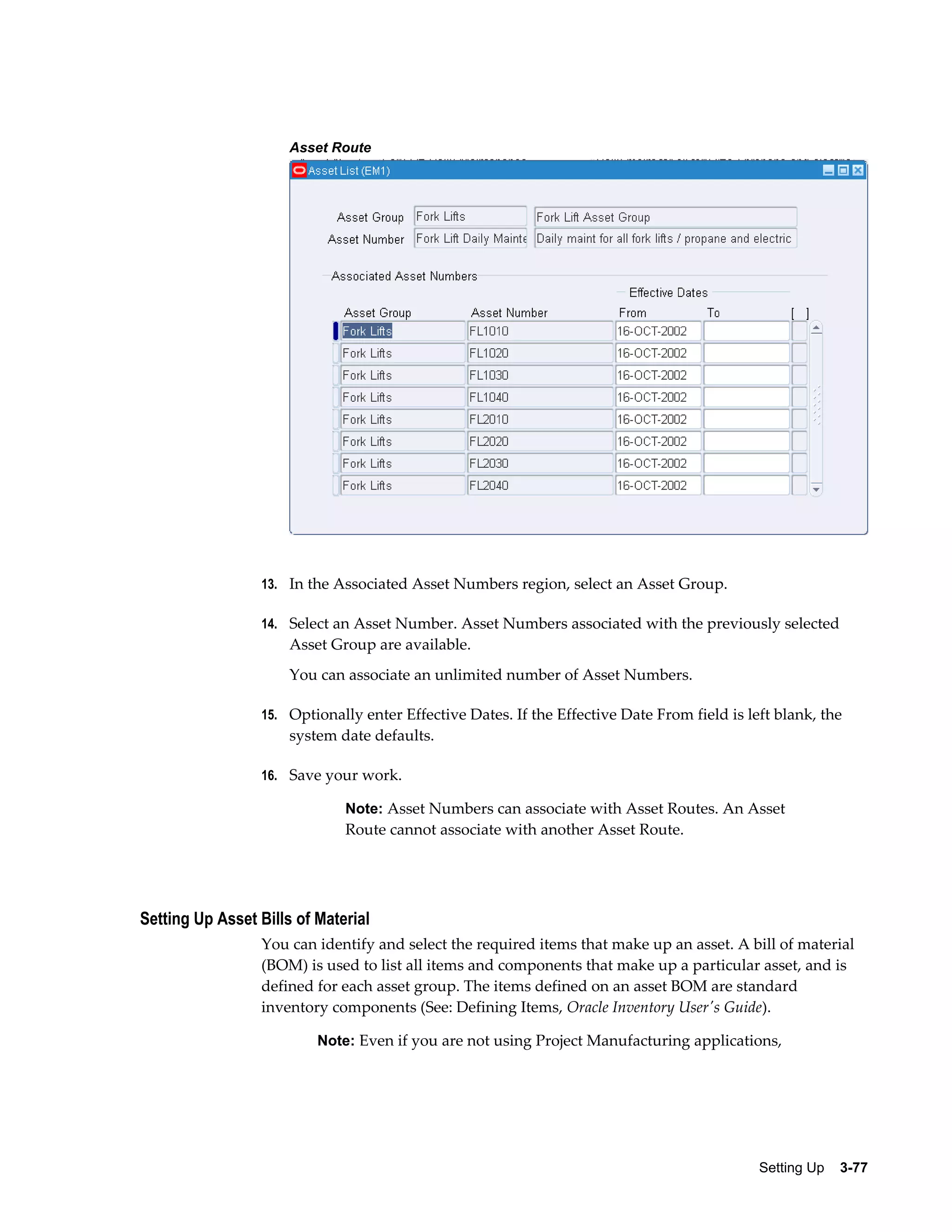 Asset Route

13. In the Associated Asset Numbers region, select an Asset Group.
14. Select an Asset Number. Asset Numbers associated with the previously selected

Asset Group are available.
You can associate an unlimited number of Asset Numbers.
15. Optionally enter Effective Dates. If the Effective Date From field is left blank, the

system date defaults.
16. Save your work.

Note: Asset Numbers can associate with Asset Routes. An Asset

Route cannot associate with another Asset Route.

Setting Up Asset Bills of Material
You can identify and select the required items that make up an asset. A bill of material
(BOM) is used to list all items and components that make up a particular asset, and is
defined for each asset group. The items defined on an asset BOM are standard
inventory components (See: Defining Items, Oracle Inventory User's Guide).
Note: Even if you are not using Project Manufacturing applications,

Setting Up    3-77

 