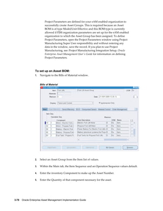 Project Parameters are defined for your eAM enabled organization to
successfully create Asset Groups. This is required because an Asset
BOM is of type Model/Unit Effective and this BOM type is currently
allowed if PJM organization parameters are set up for the eAM enabled
organization to which the Asset Group has been assigned. To define
Project Parameters, open the Project Parameters window using Project
Manufacturing Super User responsibility and without entering any
data in the window, save the record. If you plan to use Project
Manufacturing, see: Project Manufacturing Integration Setup, Oracle
Enterprise Asset Management User's Guide for information on defining
Project Parameters.

To set up an Asset BOM:
1.

Navigate to the Bills of Material window.
Bills of Material

2.

Select an Asset Group from the Item list of values.

3.

Within the Main tab, the Item Sequence and an Operation Sequence values default.

4.

Enter the inventory Component to make up the Asset Number.

5.

Enter the Quantity of that component necessary for the asset.

3-78    Oracle Enterprise Asset Management Implementation Guide

 