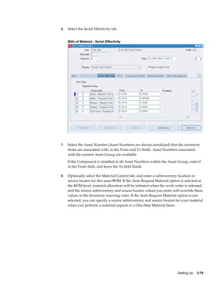 6.

Select the Serial Effectivity tab.
Bills of Material - Serial Effectivity

7.

Select the Asset Number (Asset Numbers are always serialized) that the inventory
items are associated with, in the From and To fields. Asset Numbers associated
with the current Asset Group are available.
If the Component is installed in all Asset Numbers within the Asset Group, enter 0
in the From field, and leave the To field blank.

8.

Optionally select the Material Control tab, and enter a subinventory location or
source locator for this asset BOM. If the Auto Request Material option is selected at
the BOM level, material allocation will be initiated when the work order is released,
and the source subinventory and source locator values you enter will override these
values in the Inventory sourcing rules. If the Auto Request Material option is not
selected, you can specify a source subinventory and source locator for your material
when you perform a material request or a One-Step Material Issue.

Setting Up    3-79

 