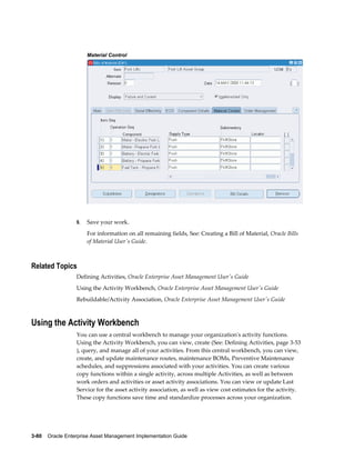 Material Control

9.

Save your work.
For information on all remaining fields, See: Creating a Bill of Material, Oracle Bills
of Material User's Guide.

Related Topics
Defining Activities, Oracle Enterprise Asset Management User's Guide
Using the Activity Workbench, Oracle Enterprise Asset Management User's Guide
Rebuildable/Activity Association, Oracle Enterprise Asset Management User's Guide

Using the Activity Workbench
You can use a central workbench to manage your organization's activity functions.
Using the Activity Workbench, you can view, create (See: Defining Activities, page 3-53
), query, and manage all of your activities. From this central workbench, you can view,
create, and update maintenance routes, maintenance BOMs, Preventive Maintenance
schedules, and suppressions associated with your activities. You can create various
copy functions within a single activity, across multiple Activities, as well as between
work orders and activities or asset activity associations. You can view or update Last
Service for the asset activity association, as well as view cost estimates for the activity.
These copy functions save time and standardize processes across your organization.

3-80    Oracle Enterprise Asset Management Implementation Guide

 