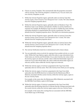 6.

Choose an activity Template. This automatically links the properties associated
with an Activity. The @Activity template is created for you. You can create your
own Activity Templates, as well.

7.

Within the Activity Properties region, optionally select an Activity Type (See:
Activity Types, Oracle Enterprise Asset Management User's Guide). The value defaults
from the Template properties above.

8.

Within the Activity Properties region, optionally select an Shutdown Type. The
Shutdown Type is user defined, and indicates whether an activity shutdown is
required. For example, the Shutdown Type can refer to whether the Asset Activity
association shutdown is required before the activity is performed. The value
defaults from the Template properties above. This field is for information purposes.

9.

Within the Activity Properties region, optionally select an Activity Cause (See:
Activity Causes, Oracle Enterprise Asset Management User's Guide). The value
defaults from the Template properties above.

10. Within the Activity Properties region, optionally select an Activity Source (See:

Activity Sources, Oracle Enterprise Asset Management User's Guide). The value
defaults from the Template properties above.
11. The Activity Notification check box is informational until a future release.
12. You can optionally create an activity by copying it from another activity or a work

order. Within the Copy Options region, select the entity to copy information from.
Valid values are Activity and Work Order. If you select Activity, the values within
the Activity region are relevant, and the values within the Work Order region are
irrelevant. If you select Work Order, the values within the Work Order region are
relevant, and the values within the Activity region are irrelevant.
13. Within the Activity region, if Activity is populated in the Copy From field,

optionally select an Activity name. This is the Activity from which you are copying.
14. Within the Activity region, if Activity is populated in the Copy From field,

optionally select the BOM check box to indicate that the Maintenance Bill of
Material, associated with the current Activity within the Activity region, copies to
the new Activity Name.
For example, in the screen shot, the Maintenance Bill of Material, associated with
the 3000 Mile Truck Maint, copies to Oil Change.
15. Within the Activity region, if Activity is populated in the Copy From field,

optionally select the Routing check box to indicate that the routings associated with
the current Activity within the Activity region copies to the new Activity Name.
For example, in the screen shot, routings that are associated with the 3000 Mile
Truck Maint copy to Oil Change.

Setting Up    3-83

 