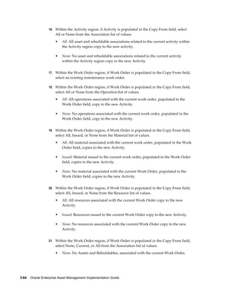 16. Within the Activity region, if Activity is populated in the Copy From field, select

All or None from the Association list of values.
•

All: All asset and rebuildable associations related to the current activity within
the Activity region copy to the new activity.

•

None: No asset and rebuildable associations related to the current activity
within the Activity region copy to the new Activity.

17. Within the Work Order region, if Work Order is populated in the Copy From field,

select an existing maintenance work order.
18. Within the Work Order region, if Work Order is populated in the Copy From field,

select All or None from the Operation list of values.
•

All: All operations associated with the current work order, populated in the
Work Order field, copy to the new Activity.

•

None: No operations associated with the current work order, populated in the
Work Order field, copy to the new Activity.

19. Within the Work Order region, if Work Order is populated in the Copy From field,

select All, Issued, or None from the Material list of values.
•

All: All material associated with the current work order, populated in the Work
Order field, copies to the new Activity.

•

Issued: Material issued to the current work order, populated in the Work Order
field, copies to the new Activity.

•

None: No material associated with the current Work Order, populated in the
Work Order field, copies to the new Activity.

20. Within the Work Order region, if Work Order is populated in the Copy From field,

select All, Issued, or None from the Resource list of values.
•

All: All resources associated with the current Work Order copy to the new
Activity.

•

Issued: Resources issued to the current Work Order copy to the new Activity.

•

None: No resources associated with the current Work Order copy to the new
Activity.

21. Within the Work Order region, if Work Order is populated in the Copy From field,

select None, Current, or All from the Association list of values.
•

None: No Assets and Rebuildables, associated with the current Work Order,

3-84    Oracle Enterprise Asset Management Implementation Guide

 