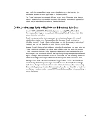users easily discover and deploy the appropriate business service interface for
integration with any system, application, or business partner.
The Oracle Integration Repository is shipped as part of the E-Business Suite. As your
instance is patched, the repository is automatically updated with content appropriate
for the precise revisions of interfaces in your environment.

Do Not Use Database Tools to Modify Oracle E-Business Suite Data
Oracle STRONGLY RECOMMENDS that you never use SQL*Plus, Oracle Data
Browser, database triggers, or any other tool to modify Oracle E-Business Suite data
unless otherwise instructed.
Oracle provides powerful tools you can use to create, store, change, retrieve, and
maintain information in an Oracle database. But if you use Oracle tools such as
SQL*Plus to modify Oracle E-Business Suite data, you risk destroying the integrity of
your data and you lose the ability to audit changes to your data.
Because Oracle E-Business Suite tables are interrelated, any change you make using an
Oracle E-Business Suite form can update many tables at once. But when you modify
Oracle E-Business Suite data using anything other than Oracle E-Business Suite, you
may change a row in one table without making corresponding changes in related tables.
If your tables get out of synchronization with each other, you risk retrieving erroneous
information and you risk unpredictable results throughout Oracle E-Business Suite.
When you use Oracle E-Business Suite to modify your data, Oracle E-Business Suite
automatically checks that your changes are valid. Oracle E-Business Suite also keeps
track of who changes information. If you enter information into database tables using
database tools, you may store invalid information. You also lose the ability to track who
has changed your information because SQL*Plus and other database tools do not keep a
record of changes.

    xi

 