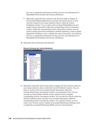 list, view or update the maintenance routing, and view cost estimations for a
Rebuildable Serial Number and Activity combination.
•

Optionally expand the Non-serialized with Activities folder to display all
Non-serialized Rebuildables that are currently associated with one or more
Activities, based on your chosen selection criteria, within the Activity
Workbench window. You can select a Non-serialized Rebuildable and view
related Activity information within the corresponding Activity Associations
window. Within the corresponding Activity Associations window, you can
create or update preventive maintenance schedule definitions, create or update
Suppression definitions, view or update last service information, view the parts
list, view or update the maintenance routing, and view cost estimations for a
Rebuildable Serial Number and Activity combination.

10. Optionally select the Results (Activities) tab.

Results (Activities) tab, Activity Workbench

11. Optionally expand the All Activities folder to display all valid Activities, based on

your chosen selection criteria, within the Activity Workbench window. You can
select an Activity and view its related Activity information within the
corresponding Activity Associations window, if an association exists. You can
associate an Asset Number with the current, selected Activity using the
corresponding Activity Associations window. You can select an Activity within the
Activity Workbench pane, and then view its related information within the
corresponding Activity Associations window. For a selected Activity, you can
create a new Activity, create or update its associated Maintenance Routing, create
or update the associated Maintenance BOM, and view cost estimations.

3-88    Oracle Enterprise Asset Management Implementation Guide

 