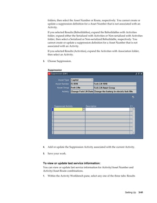 folders, then select the Asset Number or Route, respectively. You cannot create or
update a suppression definition for a Asset Number that is not associated with an
Activity.
If you selected Results (Rebuildables), expand the Rebuildables with Activities
folder, expand either the Serialized with Activities or Non-serialized with Activities
folder, then select a Serialized or Non-serialized Rebuildable, respectively. You
cannot create or update a suppression definition for a Asset Number that is not
associated with an Activity.
If you selected Results (Activities), expand the Activities with Association folder,
then select an Activity.
3.

Choose Suppression.
Suppression

4.

Add or update the Suppression Activity associated with the current Activity.

5.

Save your work.

To view or update last service information:
You can view or update last service information for Activity/Asset Number and
Activity/Asset Route combinations.
1.

Within the Activity Workbench pane, select any one of the three tabs: Results

Setting Up    3-91

 