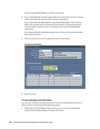 (Assets), Results (Rebuildables), or Results (Activities).
2.

If you selected Results (Assets), expand either the Assets with Activities or Routes
folders, then select the Asset Number or Route, respectively.
If you selected Results (Rebuildables), expand the Rebuildables with Activities
folder, then expand either the Serialized with Activities or Non-serialized with
Activities folder, and finally select a Serialized or Non-serialized Rebuildable,
respectively.
If you selected Results (Activities), expand the Activities with Association folder,
then select an Activity.

3.

Choose Last Service to view or update last service information.
Last Service Information

4.

Save your work.

To view estimated cost information:
You can view estimated cost information for an Activity. Estimating Activity costs is
often necessary for planning and budgeting purposes.
1.

Within the Activity Workbench pane, select any one of the three tabs: Results
(Assets), Results (Rebuildables), or Results (Activities).

3-92    Oracle Enterprise Asset Management Implementation Guide

 