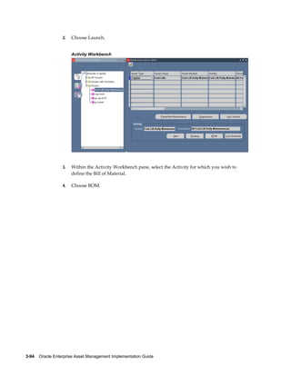 2.

Choose Launch.
Activity Workbench

3.

Within the Activity Workbench pane, select the Activity for which you wish to
define the Bill of Material.

4.

Choose BOM.

3-94    Oracle Enterprise Asset Management Implementation Guide

 