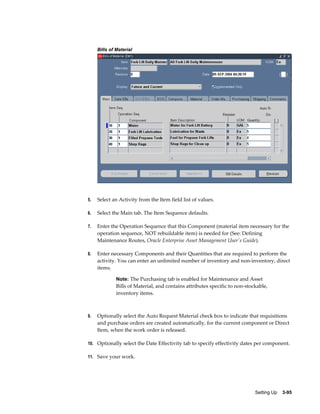 Bills of Material

5.

Select an Activity from the Item field list of values.

6.

Select the Main tab. The Item Sequence defaults.

7.

Enter the Operation Sequence that this Component (material item necessary for the
operation sequence, NOT rebuildable item) is needed for (See: Defining
Maintenance Routes, Oracle Enterprise Asset Management User's Guide).

8.

Enter necessary Components and their Quantities that are required to perform the
activity. You can enter an unlimited number of inventory and non-inventory, direct
items.
Note: The Purchasing tab is enabled for Maintenance and Asset

Bills of Material, and contains attributes specific to non-stockable,
inventory items.

9.

Optionally select the Auto Request Material check box to indicate that requisitions
and purchase orders are created automatically, for the current component or Direct
Item, when the work order is released.

10. Optionally select the Date Effectivity tab to specify effectivity dates per component.
11. Save your work.

Setting Up    3-95

 