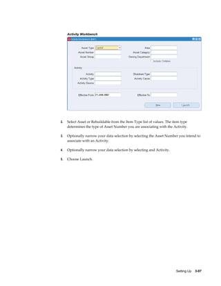 Activity Workbench

2.

Select Asset or Rebuildable from the Item Type list of values. The item type
determines the type of Asset Number you are associating with the Activity.

3.

Optionally narrow your data selection by selecting the Asset Number you intend to
associate with an Activity.

4.

Optionally narrow your data selection by selecting and Activity.

5.

Choose Launch.

Setting Up    3-97

 