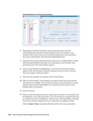 Activity Workbench and Activity Associations

6.

Depending on the Item Type chosen while performing step 2, select the
corresponding tab within the Activity Workbench pane. For example, if you
selected an Item Type of Asset, select the Results (Assets) tab. If you selected an
Item Type of Rebuildable, select the Results (Rebuildables) tab.

7.

Expand the All Assets (within the Results (Assets) tab) or All Rebuildables (within
the Results (Rebuildables) tab) folder. If you specified an Asset Number while
performing step 3, that Asset Number appears.

8.

Select an Asset Number by highlighting it. The Activity Associations window
appears. If the Asset Number is already associated with one or more Activities,
those rows display within the window.

9.

Select the next available row and then select an Asset Group.

10. Select an Asset Number. Asset Numbers associated with the previously selected

Asset Group are available. Asset Numbers are always serial controlled. If you had
selected a Non-serialized Rebuildable in the Asset Group field, then the Asset
Number field is not required.
11. Select an Activity.
12. When an asset is transferred from one organization to another, its maintenance may

be handled by a new eAM organization. Any activities that are assigned to the asset
are visible in the Activity Workbench, within the new eAM organization. Activities
that are not currently assigned to the new organization are displayed in blue.
Choose Assign to Org to assign the selected activities to the new organization.

3-98    Oracle Enterprise Asset Management Implementation Guide

 