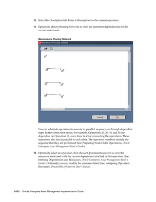 12. Select the Description tab. Enter a Description for the current operation.
13. Optionally choose Routing Network to view the operation dependencies for the

current asset route.
Maintenance Routing Network

You can schedule operations to execute in parallel, sequence, or through dependent
steps. In the screen shot above, for example, Operations 20, 30, 40, and 50 are
dependent on Operation 10, since there is a line connecting the operations. These
operations also run in parallel to each other. The operation numbers identify the
sequence that they are performed (See: Preparing Work Order Operations, Oracle
Enterprise Asset Management User's Guide).
14. Optionally select an operation, then choose Operation Resources to view the

resources associated with the current department attached to this operation (See:
Defining Departments and Resources, Oracle Enterprise Asset Management User's
Guide). Optionally you can modify the resources listed (See: Assigning Operation
Resources, Oracle Bills of Material User's Guide).

3-102    Oracle Enterprise Asset Management Implementation Guide

 