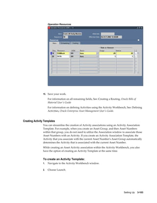 Operation Resources

15. Save your work.

For information on all remaining fields, See: Creating a Routing, Oracle Bills of
Material User's Guide
For information on defining Activities using the Activity Workbench, See: Defining
Activities, Oracle Enterprise Asset Management User's Guide.

Creating Activity Templates
You can streamline the creation of Activity associations using an Activity Association
Template. For example, when you create an Asset Group, and then Asset Numbers
within that group, you do not need to utilize the Association window to associate those
Asset Numbers with an Activity. If you create an Activity Association Template, the
Activity that you associate with the current Asset Number's Asset Group automatically
determines the Activity that is associated with the current Asset Number.
While creating an Asset Activity association within the Activity Workbench, you also
have the option of creating an Activity Template at the same time.

To create an Activity Template:
1.

Navigate to the Activity Workbench window.

2.

Choose Launch.

Setting Up    3-103

 