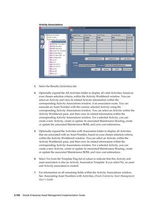Activity Associations

3.

Select the Results (Activities) tab.

4.

Optionally expand the All Activities folder to display all valid Activities, based on
your chosen selection criteria, within the Activity Workbench window. You can
select an Activity and view its related Activity information within the
corresponding Activity Associations window, if an association exists. You can
associate an Asset Number with the current, selected Activity using the
corresponding Activity Associations window. You can select an Activity within the
Activity Workbench pane, and then view its related information within the
corresponding Activity Associations window. For a selected Activity, you can
create a new Activity, create or update its associated Maintenance Routing, create
or update the associated Maintenance BOM, and view cost estimations.

5.

Optionally expand the Activities with Association folder to display all Activities
that are associated with an Asset Number, based on your chosen selection criteria,
within the Activity Workbench window. You can select an Activity within the
Activity Workbench pane, and then view its related information within the
corresponding Activity Associations window. For a selected Activity, you can
create a new Activity, create or update its associated Maintenance Routing, create
or update the associated Maintenance BOM, and view cost estimations.

6.

Select Yes from the Template Flag list of values to indicate that this Activity and
asset association is also an Activity Association Template. If you select No, an asset
and Activity association is created.

7.

For information on all remaining fields within the Activity Associations window,
See: Associating Asset Numbers with Activities, Oracle Enterprise Asset Management
User's Guide.

3-104    Oracle Enterprise Asset Management Implementation Guide

 