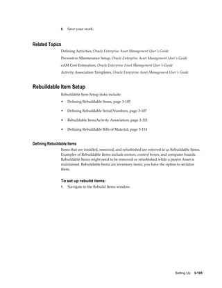 8.

Save your work.

Related Topics
Defining Activities, Oracle Enterprise Asset Management User's Guide
Preventive Maintenance Setup, Oracle Enterprise Asset Management User's Guide
eAM Cost Estimation, Oracle Enterprise Asset Management User's Guide
Activity Association Templates, Oracle Enterprise Asset Management User's Guide

Rebuildable Item Setup
Rebuildable Item Setup tasks include:
•

Defining Rebuildable Items, page 3-105

•

Defining Rebuildable Serial Numbers, page 3-107

•

Rebuildable Item/Activity Association, page 3-111

•

Defining Rebuildable Bills of Material, page 3-114

Defining Rebuildable Items
Items that are installed, removed, and refurbished are referred to as Rebuildable Items.
Examples of Rebuildable Items include motors, control boxes, and computer boards.
Rebuildable Items might need to be removed or refurbished while a parent Asset is
maintained. Rebuildable Items are inventory items; you have the option to serialize
them.

To set up rebuild items:
1.

Navigate to the Rebuild Items window.

Setting Up    3-105

 