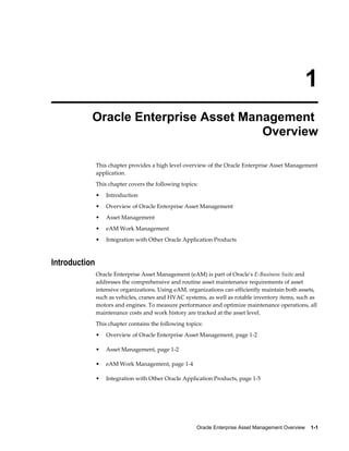 1
Oracle Enterprise Asset Management
Overview
This chapter provides a high level overview of the Oracle Enterprise Asset Management
application.
This chapter covers the following topics:
•

Introduction

•

Overview of Oracle Enterprise Asset Management

•

Asset Management

•

eAM Work Management

•

Integration with Other Oracle Application Products

Introduction
Oracle Enterprise Asset Management (eAM) is part of Oracle's E-Business Suite and
addresses the comprehensive and routine asset maintenance requirements of asset
intensive organizations. Using eAM, organizations can efficiently maintain both assets,
such as vehicles, cranes and HVAC systems, as well as rotable inventory items, such as
motors and engines. To measure performance and optimize maintenance operations, all
maintenance costs and work history are tracked at the asset level.
This chapter contains the following topics:
•

Overview of Oracle Enterprise Asset Management, page 1-2

•

Asset Management, page 1-2

•

eAM Work Management, page 1-4

•

Integration with Other Oracle Application Products, page 1-5

Oracle Enterprise Asset Management Overview    1-1

 