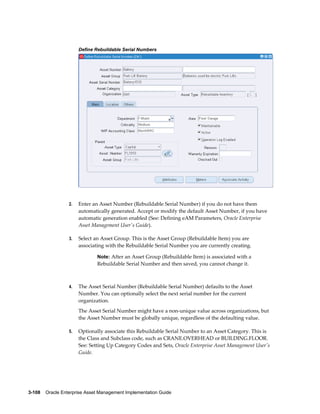 Define Rebuildable Serial Numbers

2.

Enter an Asset Number (Rebuildable Serial Number) if you do not have them
automatically generated. Accept or modify the default Asset Number, if you have
automatic generation enabled (See: Defining eAM Parameters, Oracle Enterprise
Asset Management User's Guide).

3.

Select an Asset Group. This is the Asset Group (Rebuildable Item) you are
associating with the Rebuildable Serial Number you are currently creating.
Note: After an Asset Group (Rebuildable Item) is associated with a

Rebuildable Serial Number and then saved, you cannot change it.

4.

The Asset Serial Number (Rebuildable Serial Number) defaults to the Asset
Number. You can optionally select the next serial number for the current
organization.
The Asset Serial Number might have a non-unique value across organizations, but
the Asset Number must be globally unique, regardless of the defaulting value.

5.

Optionally associate this Rebuildable Serial Number to an Asset Category. This is
the Class and Subclass code, such as CRANE.OVERHEAD or BUILDING.FLOOR.
See: Setting Up Category Codes and Sets, Oracle Enterprise Asset Management User's
Guide.

3-108    Oracle Enterprise Asset Management Implementation Guide

 