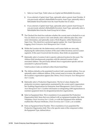 1.

Select an Asset Type. Valid values are Capital and Rebuildable Inventory.

2.

If you selected a Capital Asset Type, optionally select a parent Asset Number. If
you previously selected a Rebuildable Inventory Asset Type, optionally select a
Rebuildable Serial Number from the Asset Number list of values.

3.

If you selected a Capital Asset Type, optionally select a parent Asset Group. If
you previously selected a Rebuildable Inventory Asset Type, optionally select a
Rebuildable Item from the Asset Group list of values.

15. The Checked Out check box indicates whether the current asset is checked in or out.

You can check out an asset to view asset details, enter collection plan data, enter
meter information, and optionally create a Work Request, within Maintenance
Super User. This check box is protected against update. See: Asset Operational
Logging, Oracle Enterprise Asset Management User's Guide.
16. Within the Location tab, the Subinventory and Locator fields are view-only,

displaying the subinventory location of this asset within Inventory and its Locator
segments. If this asset if received into Inventory, these fields are populated.
17. Optionally select a Location Code to specify a physical location for this asset. The

Address field simultaneously populates with the selected Location Code's
associated Address. The previously defined Area is organization-specific and not
associated to a physical location.
Valid Location Codes are defined within Oracle Install Base.
18. The Address defaults as the populated Location Code's associated address. You can

optionally select a different address. If the current asset is in stores, the address of
the Location's organization appears (See: Stores, Oracle Enterprise Asset Management
User's Guide).
19. Optionally select a Production Organization. The list of values displays the

production inventory organizations maintained by the current asset's organization.
See: Enabling Organizations for Enterprise Asset Management, Oracle Enterprise
Asset Management User's Guidefor information on designating eAM organizations to
maintain equipment items for designated production organizations.
20. Select an Equipment Item. This is mandatory if you populated the Production

Organization field. Items that were defined with an equipment template (See: Item
Templates, Oracle Inventory User's Guide ), or with the Equipment item attribute
enabled (See: Physical Attributes, Oracle Inventory User's Guide ), are available.
21. Enter an Equipment Serial Number. This is mandatory if you populated the

Production Organization field. This is the specific name of the component within
the Equipment Type, defined above.

3-110    Oracle Enterprise Asset Management Implementation Guide

 