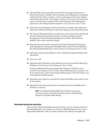 22. Select the Others tab to optionally enter the Fixed Asset region information, if

Oracle Fixed Assets is installed. This is Enterprise Asset Management's integration
with Fixed Assets. Enter a Category, which is a grouping of fixed assets, defined
within Oracle Fixed Assets. This category is tied to a set of books, and must be the
same set of books that is assigned to the current Enterprise Asset Management
organization. See: Setting Up Asset Categories, Oracle Fixed Assets User's Guide.
23. Optionally enter the Number if Oracle Fixed Assets is installed. This represents a

fixed asset number that belongs to a fixed asset category, associated with the asset.
24. The Property Management fields, Location Name and Location Code, default from

a Property Manager export process (Export Locations to Enterprise Asset
Management), if Oracle Property Management is installed. These fields are
disabled. These values cannot be changed.
25. Before the above information is passed from Property Manager into Enterprise

Asset Management, asset groups (rebuildable items) need to first be established.
See: Defining Rebuildable Items, Oracle Enterprise Asset Management User's Guide.
26. Optionally choose Location Details to view or update the Property Manager field

information.
27. Save your work.
28. Optionally select Attributes to enter attribute values for the asset (See: Setting Up

Attributes, Oracle Enterprise Asset Management User's Guide).
Existing, enabled attribute groups appear (See: Setting Up Attributes, Oracle
Enterprise Asset Management User's Guide). These attribute groups are optional. You
do not need to enter values for all existing attribute groups. From this window, you
cannot generate attribute groups.
29. Optionally choose Meters to associate the current rebuildable serial number to one

or more meters.
30. Optionally choose Associate Activity to associate the current rebuildable serial

number to an activity.
Note: To establish this Rebuildable Serial Number in Inventory,

you must execute any receipt transaction, such as a Miscellaneous
Receipt or a Purchase Order Receipt.

Rebuildable Item/Activity Association
After you have defined rebuildable items and activities, you can associate activities to
the rebuildable items. For example, you may have a Rebuild Engine Activity, and an
Engine Rebuildable Item. After you create a rebuild work order for the engine, the

Setting Up    3-111

 