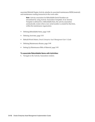 associated Rebuild Engine Activity attaches its associated maintenance BOM (material)
and maintenance routing (resources) to the work order.
Note: Activity association for Rebuildable Serial Numbers are

streamlined by using Activity Association Templates. If an Activity
Template is defined for a Rebuildable Item, the activity association
automatically creates when a new serial number is created for that item,
within the maintenance organization.

•

Defining Rebuildable Items, page 3-105

•

Defining Activities, page 3-53

•

Rebuild Work Orders, Oracle Enterprise Asset Management User's Guide

•

Defining Maintenance Routes, page 3-99

•

Setting Up Maintenance Bills of Material, page 3-93

To associate Rebuildable Items with Activities:
1.

Navigate to the Activity Association window.

3-112    Oracle Enterprise Asset Management Implementation Guide

 