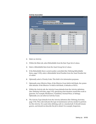 Activity Association

2.

Select an Activity.

3.

Within the Main tab, select Rebuildable from the Item Type list of values.

4.

Select a Rebuildable Item from the Asset Group list of values.

5.

If the Rebuildable Item is serial number controlled (See: Defining Rebuildable
Items, page 3-105), select a Rebuildable Serial Number from the Asset Number list
of values.

6.

Optionally select a Priority Code. This field is for information purposes.

7.

Optionally enter Effective Dates. If the Effective From field is left blank, the system
date defaults. If the Effective To field is left blank, it defaults as NULL.

8.

Within the Activity tab, the Activity Cause defaults from the Activity definition
(See: Defining Activities, page 3-53), specifying what situation caused this work to
generate. For example, Breakdown, Vandalism, Normal Wear, or Settings.
Optionally you can select an Activity Cause.

9.

The Activity Type defaults from the Activity definition (See: Defining Activities,
page 3-53). This code indicates the type of maintenance activity needed to perform
for this Activity. It is used when defining a job or a standard job. It should remain
generic, and should not describe the job in detail. For example, Inspection,

Setting Up    3-113

 