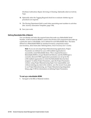Overhaul, Lubrication, Repair, Servicing or Cleaning. Optionally select an Activity
Type.
10. Optionally select the Tagging Required check box to indicate whether tag out

procedures are required.
11. The Owning Department field is used when associating asset numbers to activities

(See: Activity Association Templates, page 3-58).
12. Save your work.

Defining Rebuildable Bills of Material
You can identify and select the required items that make up a Rebuildable Serial
Number. A bill of material (BOM) is used to list all items and components that make up
a particular asset or rebuildable, and is defined for each Rebuildable Item. The items
defined on a Rebuildable BOM are standard inventory components and/or
non-inventory, direct items (See: Defining Items, Oracle Inventory User's Guide).
Note: If you are not using Project Manufacturing applications, Project

Parameters are defined for your eAM enabled organization to
successfully create Rebuildable Items. This is required because a
Rebuildable BOM is of type Model/Unit Effective and this BOM type is
currently allowed if PJM organization parameters are set up for the
eAM enabled organization to which the Rebuildable Item has been
assigned. To define Project Parameters, open the Project Parameters
window using Project Manufacturing Super User responsibility and
without entering any data in the window, save the record. If you plan
to use Project Manufacturing, see: Project Manufacturing Integration
Setup, page 3-190 for information on defining Project Parameters.

To set up a rebuildable BOM:
1.

Navigate to the Bills of Material window.

3-114    Oracle Enterprise Asset Management Implementation Guide

 