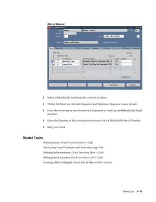 Bills of Material

2.

Select a Rebuildable Item from the Item list of values.

3.

Within the Main tab, the Item Sequence and Operation Sequence values default.

4.

Enter the inventory or non-inventory Component to make up the Rebuildable Serial
Number.

5.

Enter the Quantity of that component necessary for the Rebuildable Serial Number.

6.

Save your work.

Related Topics
Defining Items, Oracle Inventory User's Guide
Associating Asset Numbers with Activities, page 3-96
Defining Subinventories, Oracle Inventory User's Guide
Defining Stock Locators, Oracle Inventory User's Guide
Creating a Bill of Material, Oracle Bills of Material User's Guide

Setting Up    3-115

 