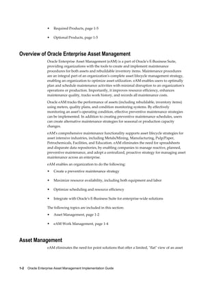 •

Required Products, page 1-5

•

Optional Products, page 1-5

Overview of Oracle Enterprise Asset Management
Oracle Enterprise Asset Management (eAM) is a part of Oracle's E-Business Suite,
providing organizations with the tools to create and implement maintenance
procedures for both assets and rebuildable inventory items. Maintenance procedures
are an integral part of an organization's complete asset lifecycle management strategy,
enabling an organization to optimize asset utilization. eAM enables users to optimally
plan and schedule maintenance activities with minimal disruption to an organization's
operations or production. Importantly, it improves resource efficiency, enhances
maintenance quality, tracks work history, and records all maintenance costs.
Oracle eAM tracks the performance of assets (including rebuildable, inventory items)
using meters, quality plans, and condition monitoring systems. By effectively
monitoring an asset's operating condition, effective preventive maintenance strategies
can be implemented. In addition to creating preventive maintenance schedules, users
can create alternative maintenance strategies for seasonal or production capacity
changes.
eAM's comprehensive maintenance functionality supports asset lifecycle strategies for
asset intensive industries, including Metals/Mining, Manufacturing, Pulp/Paper,
Petrochemicals, Facilities, and Education. eAM eliminates the need for spreadsheets
and disparate data repositories, by enabling companies to manage reactive, planned,
preventive maintenance, and adopt a centralized, proactive strategy for managing asset
maintenance across an enterprise.
eAM enables an organization to do the following:
•

Create a preventive maintenance strategy

•

Maximize resource availability, including both equipment and labor

•

Optimize scheduling and resource efficiency

•

Integrate with Oracle's E-Business Suite for enterprise-wide solutions

The following topics are included in this section:
•

Asset Management, page 1-2

•

eAM Work Management, page 1-4

Asset Management
eAM eliminates the need for point solutions that offer a limited, "flat" view of an asset

1-2    Oracle Enterprise Asset Management Implementation Guide

 