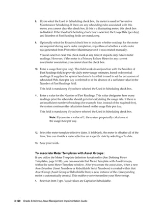 8.

If you select the Used in Scheduling check box, the meter is used in Preventive
Maintenance Scheduling. If there are any scheduling rules associated with this
meter, you cannot clear this check box. If this is a fluctuating meter, this check box
is disabled. If the Used in Scheduling check box is selected, the Usage Rate (per day)
and Number of Past Reading fields are mandatory.

9.

Optionally select the Required check box to indicate whether readings for the meter
are required during work order completion, regardless of whether a work order
was generated from Preventive Maintenance or if it was created manually.
You can select or clear this check mark at any time; it impacts only future meter
readings. However, if the meter is a Primary Failure Meter for any current
asset/meter association, you cannot clear the check box.

10. Enter a usage Rate (per day). This field works in conjunction with the Number of

Past Readings field to provide daily meter usage estimates, based on historical
readings. It supplies the system benchmark data that is used to set the occurrence of
scheduled PMs. Rate per day is referred to in the absence of a sufficient value in the
Number of Past Readings field.
This field is mandatory if you have selected the Used in Scheduling check box.
11. Enter a value for the Number of Past Readings. This value designates how many

readings prior the scheduler should go to for calculating the usage rate. If there is
an insufficient number of readings (for example four, instead of the required five),
the system continues the calculation based on the usage Rate per day.
This field is mandatory if you have selected the Used in Scheduling check box.
Note: If you enter a value of 1, the system perpetually calculates at

the usage Rate per day.

12. Select the meter template effective dates. If left blank, the meter is effective all of the

time. You can disable a meter effective on a specific date by selecting a To date.
13. Save your work.

To associate Meter Templates with Asset Groups:
If you utilize the Meter Template definition functionality (See: Defining Meter
Templates, page 3-118), you can associate that Meter Template with Asset Groups,
within the same Meter Template window. After you create the association, when a new
Asset Number (Asset Numbers or Rebuildable Serial Numbers) is created within that
Asset Group (Asset Group or Rebuildable Item) a new instance of the corresponding
meter is automatically created. This enables you to streamline your Meter setup.
1.

Select an Item Type. Valid values are Capital or Rebuildable.

3-120    Oracle Enterprise Asset Management Implementation Guide

 