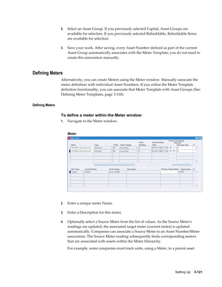 2.

Select an Asset Group. If you previously selected Capital, Asset Groups are
available for selection. If you previously selected Rebuildable, Rebuildable Items
are available for selection.

3.

Save your work. After saving, every Asset Number defined as part of the current
Asset Group automatically associates with the Meter Template; you do not need to
create this association manually.

Defining Meters
Alternatively, you can create Meters using the Meter window. Manually associate the
meter definition with individual Asset Numbers. If you utilize the Meter Template
definition functionality, you can associate that Meter Template with Asset Groups (See:
Defining Meter Templates, page 3-118).
Defining Meters

To define a meter within the Meter window:
1.

Navigate to the Meter window.
Meter

2.

Enter a unique meter Name.

3.

Enter a Description for this meter.

4.

Optionally select a Source Meter from the list of values. As the Source Meter's
readings are updated, the associated target meter (current meter) is updated
automatically. Companies can associate a Source Meter to an Asset Number/Meter
association. The Source Meter reading subsequently feeds corresponding meters
that are associated with assets within the Meter Hierarchy.
For example, some companies must track units, using a Meter, to a parent asset

Setting Up    3-121

 