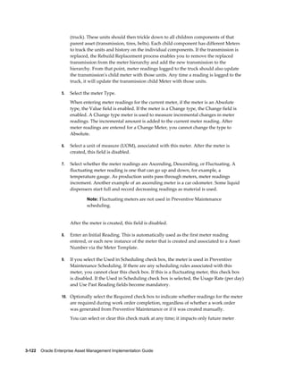 (truck). These units should then trickle down to all children components of that
parent asset (transmission, tires, belts). Each child component has different Meters
to track the units and history on the individual components. If the transmission is
replaced, the Rebuild Replacement process enables you to remove the replaced
transmission from the meter hierarchy and add the new transmission to the
hierarchy. From that point, meter readings logged to the truck should also update
the transmission's child meter with those units. Any time a reading is logged to the
truck, it will update the transmission child Meter with those units.
5.

Select the meter Type.
When entering meter readings for the current meter, if the meter is an Absolute
type, the Value field is enabled. If the meter is a Change type, the Change field is
enabled. A Change type meter is used to measure incremental changes in meter
readings. The incremental amount is added to the current meter reading. After
meter readings are entered for a Change Meter, you cannot change the type to
Absolute.

6.

Select a unit of measure (UOM), associated with this meter. After the meter is
created, this field is disabled.

7.

Select whether the meter readings are Ascending, Descending, or Fluctuating. A
fluctuating meter reading is one that can go up and down, for example, a
temperature gauge. As production units pass through meters, meter readings
increment. Another example of an ascending meter is a car odometer. Some liquid
dispensers start full and record decreasing readings as material is used.
Note: Fluctuating meters are not used in Preventive Maintenance

scheduling.

After the meter is created, this field is disabled.
8.

Enter an Initial Reading. This is automatically used as the first meter reading
entered, or each new instance of the meter that is created and associated to a Asset
Number via the Meter Template.

9.

If you select the Used in Scheduling check box, the meter is used in Preventive
Maintenance Scheduling. If there are any scheduling rules associated with this
meter, you cannot clear this check box. If this is a fluctuating meter, this check box
is disabled. If the Used in Scheduling check box is selected, the Usage Rate (per day)
and Use Past Reading fields become mandatory.

10. Optionally select the Required check box to indicate whether readings for the meter

are required during work order completion, regardless of whether a work order
was generated from Preventive Maintenance or if it was created manually.
You can select or clear this check mark at any time; it impacts only future meter

3-122    Oracle Enterprise Asset Management Implementation Guide

 