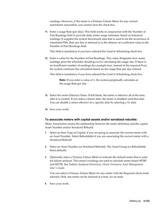 readings. However, if the meter is a Primary Failure Meter for any current
asset/meter association, you cannot clear the check box.
11. Enter a usage Rate (per day). This field works in conjunction with the Number of

Past Readings field to provide daily meter usage estimates, based on historical
readings. It supplies the system benchmark data that is used to set the occurrence of
scheduled PMs. Rate per day is referred to in the absence of a sufficient value in the
Number of Past Readings field.
This field is mandatory if you have selected the Used in Scheduling check box.
12. Enter a value for the Number of Past Readings. This value designates how many

readings prior the scheduler should go to for calculating the usage rate. If there is
an insufficient number of readings (for example four, instead of the required five),
the system continues the calculation based on the usage Rate per day entered.
This field is mandatory if you have selected the Used in Scheduling check box.
Note: If you enter a value of 1, the system perpetually calculates at

the usage Rate per day.

13. Select the meter Effective Dates. If left blank, the meter is effective all of the time,

after it is created. If you select a future date, the meter is disabled until that date.
You can disable a meter effective on a specific date by selecting a To date.
14. Save your work.

To associate meters with capital assets and/or serialized rebuilds:
Meter Association creates the relationship between the meter definition and the capital
Asset Number and/or Serialized Rebuild.
1.

Select an Item Type of Capital, if you are going to associate the current meter with
an Asset Number. Select Rebuildable if you are associating the current meter with a
Serialized Rebuild.

2.

Select an Asset Number (or Serialized Rebuild). The Asset Group (or Rebuildable
Item) defaults.

3.

Optionally select a Primary Failure Meter to indicate the default meter that is used
for failure analysis. This meter's readings are used to calculate meter-based MTBF
and MTTR. See: Failure Analysis Overview, Oracle Enterprise Asset Management
User's Guide.
You can select a Primary Failure Meter for any meter with the Required check mark
selected. Only one meter can be selected at a time, for an asset.

4.

Save your work.

Setting Up    3-123

 