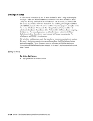 Defining Set Names
A PM schedule for an Activity and an Asset Number or Asset Group must uniquely
belong to a Set Name. Multiple PM Schedules for the same Asset Number or Asset
Group and Activity combination are created across Sets. However, out of those PM
Schedules, one can be identified as the Default and used for generating Work Orders.
Other PM Schedules in other Sets can be used for simulation purposes. Every Set Name
has an end date. Every PM schedule that belongs to the Set Name must have its
effective-to date before the end date of the PM Schedule's Set Name. Before assigning a
Set Name to a PM schedule, you need to define Set Names within the Set Name
Definition window. If you do not want to create Set Names, you can assign PM
schedules to set, MAIN; it already exists.
PM schedules might contain assets that transferred from one organization to another.
The asset's destination organization can update and use the PM schedules that are
assigned to a global PM set. However, you can only view, within the destination
organization, PM schedules that are assigned to the asset's originating organization's
local PM sets.
Defining Set Names

To define Set Names:
1.

Navigate to the Set Name window.

3-124    Oracle Enterprise Asset Management Implementation Guide

 