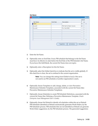 Set Name

2.

Enter the Set Name.

3.

Optionally enter an End Date. Every PM schedule that belongs to the Set Name
must have its effective-to date before the End Date of the PM Schedule's Set Name.
If you leave this field blank, the current Set Name does not expire.

4.

Optionally enter a Description for this Set Name.

5.

Optionally select the Global check box to indicate that the set is visible globally. If
this check box is clear, the set is confined to the current organization.
Note: You can change this setting from Global to local, if the set is

not used in an PM schedules of another organization's assets.

6.

Optionally choose Templates to add, change, delete, or view Preventive
Maintenance Schedule Templates, associated with the current Set Name (See:
Preventive Maintenance Schedule Templates).

7.

Optionally choose Schedules to create PM Schedule Definitions, associated with the
current Set Name (See: Defining a Preventive Maintenance Template, Oracle
Enterprise Asset Management User's Guide).

8.

Optionally choose Set Default to identify all schedules within this set as Default.
PM Schedules identified as Default automatically generates Work Orders, by the
PM Scheduler process. PM schedules that are not identified as Default can generate
Work Order suggestions, by the PM Scheduler process. The generated suggestions

Setting Up    3-125

 