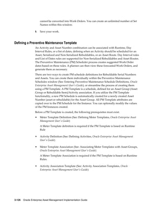 cannot be converted into Work Orders. You can create an unlimited number of Set
Names within this window.
9.

Save your work.

Defining a Preventive Maintenance Template
An Activity and Asset Number combination can be associated with Runtime, Day
Interval Rules, or a list of dates, defining when an Activity should be scheduled for an
Asset, Serialized and Non-Serialized Rebuildables, or an Asset Route. Day Interval rules
and List of Dates rules are supported for Non-Serialized Rebuildables and Asset Routes.
The Preventive Maintenance (PM) Scheduler process creates suggested Work Order
dates based on these rules. A planner can then view these forecasted Work Orders, and
generate them as necessary.
There are two ways to create PM schedule definitions for Rebuildable Serial Numbers
and Assets. You can create them individually within the Preventive Maintenance
Schedules window (See: Entering Preventive Maintenance Schedule Definitions, Oracle
Enterprise Asset Management User's Guide), or streamline the process of creating them
using a PM Template. A PM Template is a schedule, defined for an Asset Group (Asset
Group or Rebuildable Item)/Activity association. If you utilize the PM Template
functionality, a new PM Schedule is automatically created for a newly created Asset
Number (asset or rebuildable) for the Asset Group. All PM Template attributes are
copied over to the PM Schedule for the Instance. You can optionally modify the values
of the PM Instances created.
Before a PM Template is created, the following prerequisites must exist:
•

Meter Template Definition (See: Defining Meter Templates, Oracle Enterprise Asset
Management User's Guide)
A Meter Template definition is required if the PM Template is based on Runtime
Rule

•

Activity Definition (See: Defining Activities, Oracle Enterprise Asset Management
User's Guide)

•

Meter Template Association (See: Associating Meter Templates with Asset Groups,
Oracle Enterprise Asset Management User's Guide)
A Meter Template Association is required if the PM Template is based on Runtime
Rules.

•

Activity Association Template (See: Activity Association Templates, Oracle
Enterprise Asset Management User's Guide)

3-126    Oracle Enterprise Asset Management Implementation Guide

 