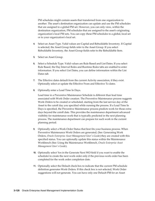 PM schedules might contain assets that transferred from one organization to
another. The asset's destination organization can update and use the PM schedules
that are assigned to a global PM set. However, you can only view, within the
destination organization, PM schedules that are assigned to the asset's originating
organization's local PM sets. You can copy these PM schedules to a global, local set
or to your organization's local set.
4.

Select an Asset Type. Valid values are Capital and Rebuildable Inventory. If Capital
is selected, the Asset Group fields refer to the Asset Group. If you select
Rebuildable Inventory, the Asset Group fields refer to the Rebuildable Item.

5.

Select an Asset Group.

6.

Select a Schedule Type. Valid values are Rule Based and List Dates. If you select
Rule Based, the Day Interval Rules and Runtime Rules tabs are enabled to enter
information. If you select List Dates, you can define information within the List
Dates tab.

7.

The Effective dates default from the current Activity association, if they exist.
Optionally select or update the Effective From and Effective To dates.

8.

Optionally enter a Lead Time In Days.
Lead time in a Preventive Maintenance Schedule is different than lead time
associated with Work Order creation. The Preventive Maintenance process suggests
Work Orders to be created or scheduled, starting from the last service day of the
Asset to the cutoff day you specified while running the process. If a Lead Time In
Days is specified, the Preventive Maintenance process predicts work for those extra
days beyond the cutoff date. This provides the maintenance department advanced
visibility for maintenance work that is typically predicted in the next planning
process. The maintenance department can prepare for such work in the current
planning period.

9.

Optionally select a Work Order Status that best fits your business process. When
Preventive Maintenance Work Orders are generated, (See: Generating Work
Orders, Oracle Enterprise Asset Management User's Guide) they are created with this
specified status. You can optionally update this status within the Maintenance
Workbench (See: Using the Maintenance Workbench, Oracle Enterprise Asset
Management User's Guide).

10. Optionally select Yes in the Generate Next WO field if you want to enable the

scheduler to create the next work order only if the previous work order has been
completed for the work order completion date.
11. Optionally select the Default check box to indicate that the current PM schedule

definition generates Work Orders. If this check box is not selected, Work Order
suggestions will not generate. You can have only one Default PM for an Asset

3-128    Oracle Enterprise Asset Management Implementation Guide

 