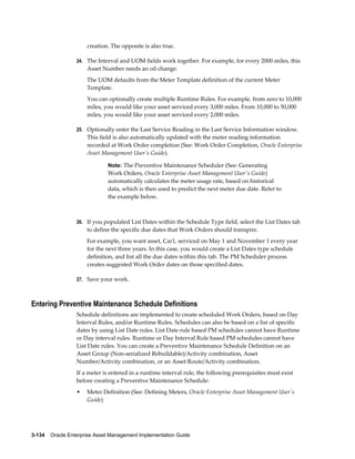 creation. The opposite is also true.
24. The Interval and UOM fields work together. For example, for every 2000 miles, this

Asset Number needs an oil change.
The UOM defaults from the Meter Template definition of the current Meter
Template.
You can optionally create multiple Runtime Rules. For example, from zero to 10,000
miles, you would like your asset serviced every 3,000 miles. From 10,000 to 50,000
miles, you would like your asset serviced every 2,000 miles.
25. Optionally enter the Last Service Reading in the Last Service Information window.

This field is also automatically updated with the meter reading information
recorded at Work Order completion (See: Work Order Completion, Oracle Enterprise
Asset Management User's Guide).
Note: The Preventive Maintenance Scheduler (See: Generating

Work Orders, Oracle Enterprise Asset Management User's Guide)
automatically calculates the meter usage rate, based on historical
data, which is then used to predict the next meter due date. Refer to
the example below.

26. If you populated List Dates within the Schedule Type field, select the List Dates tab

to define the specific due dates that Work Orders should transpire.
For example, you want asset, Car1, serviced on May 1 and November 1 every year
for the next three years. In this case, you would create a List Dates type schedule
definition, and list all the due dates within this tab. The PM Scheduler process
creates suggested Work Order dates on those specified dates.
27. Save your work.

Entering Preventive Maintenance Schedule Definitions
Schedule definitions are implemented to create scheduled Work Orders, based on Day
Interval Rules, and/or Runtime Rules. Schedules can also be based on a list of specific
dates by using List Date rules. List Date rule based PM schedules cannot have Runtime
or Day interval rules. Runtime or Day Interval Rule based PM schedules cannot have
List Date rules. You can create a Preventive Maintenance Schedule Definition on an
Asset Group (Non-serialized Rebuildable)/Activity combination, Asset
Number/Activity combination, or an Asset Route/Activity combination.
If a meter is entered in a runtime interval rule, the following prerequisites must exist
before creating a Preventive Maintenance Schedule:
•

Meter Definition (See: Defining Meters, Oracle Enterprise Asset Management User's
Guide)

3-134    Oracle Enterprise Asset Management Implementation Guide

 