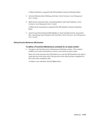 A Meter definition is required if the PM schedule is based on Runtime Rules.
•

Activity Definition (See: Defining Activities, Oracle Enterprise Asset Management
User's Guide)

•

Meter/Asset Association (See: Associating Meters with Asset Numbers, Oracle
Enterprise Asset Management User's Guide)
A Meter/Asset Association is required if the PM schedule is based on Runtime
Rules.

•

Asset Group (Non-Serialized Rebuildable) or Asset Number/Activity Association
(See: Associating Asset Numbers with Activities, Oracle Enterprise Asset Management
User's Guide)

Defining Preventive Maintenance (PM) Schedules

To define a Preventive Maintenance schedule for an asset number:
1.

Navigate to the Find Preventive Maintenance Schedules window. This window
enables you to enter information to narrow your search for query mode.
Select Yes in the Generate Next WO field if you want the PM Scheduler to be able to
create the next work order only if the previous work order has been completed for
this work order completion date.
To define a new schedule, click the New button.

Setting Up    3-135

 