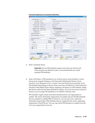 Preventive Maintenance (Schedule Definition)

2.

Enter a Schedule Name.
Important: If your PM schedule requires more than one activity and

if the activities use different cycles, we recommend that you create
separate PM schedules.

3.

Enter a Set Name. A PM schedule for an Activity and an Asset Number or Asset
Group must uniquely belong to a Set Name (See: Defining Set Names, Oracle
Enterprise Asset Management User's Guide). Every Set Name has an end date. Every
PM schedule that belongs to the Set Name must have its Effective To date before the
end date of the PM Set Name. Before assigning a Set Name to a PM schedule, define
Set Names within the Set Name Definition window. If you do not want to create Set
Names, you can assign PM schedules to set, MAIN; it already exists.
PM schedules might contain assets that transferred from one organization to
another. The asset's destination organization can update and use the PM schedules
that are assigned to a global PM set. However, you can only view, within the
destination organization, PM schedules that are assigned to the asset's originating
organization's local PM sets. You can copy these PM schedules to a global, local set
or to your organization's local set.

Setting Up    3-137

 