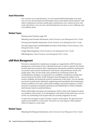 Asset Hierarchies
You can focus on an asset hierarchy, or a set of parent/child relationships of an asset.
You can view all associated asset information such as asset details, bill of material, work
orders, maintenance activities, quality plans, maintenance costs, contract services, and
work order history. You can view cost information for one asset, or view rolled-up costs
of its children assets.

Related Topics
Defining Asset Numbers, page 3-65
Obtaining Asset Number Information, Oracle Enterprise Asset Management User's Guide
Viewing Asset Number Information, Oracle Enterprise Asset Management User's Guide
Viewing Capital Asset and Rebuildable Inventory Work Orders, Oracle Enterprise Asset
Management User's Guide
Google Maps Integration, Oracle Enterprise Asset Management User's Guide
ESRI Integration, Oracle Enterprise Asset Management User's Guide

eAM Work Management
Preventive and predictive maintenance strategies are supported by eAM. Preventive
maintenance can be based on Day or Runtime intervals, as well as a specific list of dates,
for both assets and inventory items. Organizations that practice predictive maintenance
can monitor and scrutinize maintenance work history and performance trends with
quality plans. They can also study asset conditions by monitoring systems. By
combining these strategies, an organization can establish a maintenance strategy that
ensures minimal downtime. Oracle Enterprise Asset Management enables you to
monitor reliability and predict the need for maintenance in the future. You can identify
any breach of performance defined by engineering and immediately alert maintenance,
monitor conditions of an asset, collect meter readings, forecast the frequency at which
preventive maintenance should be performed, and establish Run to Failure schedules
and forecasts, based on predicted failures.
Oracle eAM enables operations and maintenance staff to create work requests to report
any problems with an asset. To avoid duplicate work orders for the same issue, you can
review any outstanding work requests that are currently assigned to an asset.
A supervisor can approve, place on hold, or reject a work request. An approved work
request can be linked to a work order. The status of a work request is then updated
when it is linked to a work order.

Related Topics
Obtaining Work Request Information, Oracle Enterprise Asset Management User's Guide

1-4    Oracle Enterprise Asset Management Implementation Guide

 