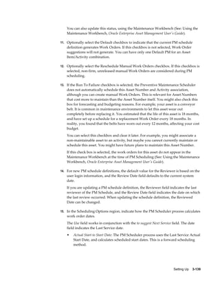 You can also update this status, using the Maintenance Workbench (See: Using the
Maintenance Workbench, Oracle Enterprise Asset Management User's Guide).
11. Optionally select the Default checkbox to indicate that the current PM schedule

definition generates Work Orders. If this checkbox is not selected, Work Order
suggestions will not generate. You can have only one Default PM for an Asset
Item/Activity combination.
12. Optionally select the Reschedule Manual Work Orders checkbox. If this checkbox is

selected, non-firm, unreleased manual Work Orders are considered during PM
scheduling.
13. If the Run To Failure checkbox is selected, the Preventive Maintenance Scheduler

does not automatically schedule this Asset Number and Activity association,
although you can create manual Work Orders. This is relevant for Asset Numbers
that cost more to maintain than the Asset Number itself. You might also check this
box for forecasting and budgeting reasons. For example, your asset is a conveyor
belt. It is common in maintenance environments to let this asset wear out
completely before replacing it. You estimated that the life of this asset is 18 months,
and have set up a schedule for a replacement Work Order every 18 months. In
reality, you found that the belts have worn out every 12 months, affecting your cost
budget.
You can select this checkbox and clear it later. For example, you might associate a
non-maintainable asset to an activity, but maybe you cannot currently maintain or
schedule this asset. You might have future plans to maintain this Asset Number.
If this check box is selected, the work orders for this asset do not appear in the
Maintenance Workbench at the time of PM Scheduling (See: Using the Maintenance
Workbench, Oracle Enterprise Asset Management User's Guide).
14. For new PM schedule definitions, the default value for the Reviewer is based on the

user login information, and the Review Date field defaults to the current system
date.
If you are updating a PM schedule definition, the Reviewer field indicates the last
reviewer of the PM Schedule, and the Review Date field indicates the date on which
the last review occurred. When updating the schedule definition, the Reviewed
Date can be changed.
15. In the Scheduling Options region, indicate how the PM Scheduler process calculates

work order dates.
The Use field works in conjunction with the to suggest Next Service field. The date
field indicates the Last Service date.
•

Actual Start to Start Date: The PM Scheduler process uses the Last Service Actual
Start Date, and calculates scheduled start dates. This is a forward scheduling
method.

Setting Up    3-139

 