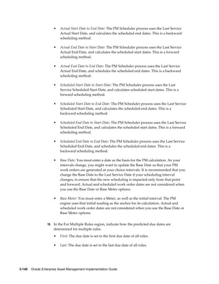 •

Actual Start Date to End Date: The PM Scheduler process uses the Last Service
Actual Start Date, and calculates the scheduled end dates. This is a backward
scheduling method.

•

Actual End Date to Start Date: The PM Scheduler process uses the Last Service
Actual End Date, and calculates the scheduled start dates. This is a forward
scheduling method.

•

Actual End Date to End Date: The PM Scheduler process uses the Last Service
Actual End Date, and schedules the scheduled end dates. This is a backward
scheduling method.

•

Scheduled Start Date to Start Date: The PM Scheduler process uses the Last
Service Scheduled Start Date, and calculates scheduled start dates. This is a
forward scheduling method.

•

Scheduled Start Date to End Date: The PM Scheduler process uses the Last Service
Scheduled Start Date, and calculates the scheduled end dates. This is a
backward scheduling method.

•

Scheduled End Date to Start Date: The PM Scheduler process uses the Last Service
Scheduled End Date, and calculates the scheduled start dates. This is a forward
scheduling method.

•

Scheduled End Date to End Date: The PM Scheduler process uses the Last Service
Scheduled End Date, and schedules the scheduled end dates. This is a
backward scheduling method.

•

Base Date: You must enter a date as the basis for the PM calculation. As your
intervals change, you might want to update the Base Date so that your PM
work orders are generated at your choice intervals. It is recommended that you
change the Base Date to the Last Service Date if your scheduling interval
changes, to ensure that the new scheduling is impacted only from that point
and forward. Actual and scheduled work order dates are not considered when
you use the Base Date or Base Meter options.

•

Base Meter: You must enter a Meter, as well as the initial interval. The PM
engine uses that initial reading as the anchor for its calculation. Actual and
scheduled work order dates are not considered when you use the Base Date or
Base Meter options.

16. In the For Multiple Rules region, indicate how the predicted due dates are

determined for multiple rules.
•

First: The due date is set to the first due date of all rules.

•

Last: The due date is set to the last due date of all rules.

3-140    Oracle Enterprise Asset Management Implementation Guide

 