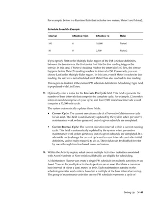 For example, below is a Runtime Rule that includes two meters, Meter1 and Meter2.
Schedule Based On Example
Interval

Effective From

Effective To

Meter

100

0

10,000

Meter1

50

0

2,500

Meter2

If you specify First in the Multiple Rules region of the PM schedule definition,
between the two meters, the first meter that hits the due reading triggers the
service. In this case, if Meter1's reading reaches the interval of 100 first, the service
happens before Meter2's reading reaches its interval of 50. Conversely, you can
choose Last in the Multiple Rules region. In this case, even if Meter1 reaches its due
reading, the service is not scheduled until Meter2 has also reached its due reading.
This region is disabled if the current PM schedule definition's Scheduling Type field
is populated with List Dates.
17. Optionally enter a value for the Intervals Per Cycle field. This field represents the

number of base intervals that comprise the complete cycle. For example, 12 monthly
intervals would comprise a 1-year cycle, and four 7,500 miles base intervals would
comprise a 30,000-mile cycle.
The system automatically updates these fields:
•

Current Cycle: The current execution cycle of a Preventive Maintenance cycle
for an asset. This field is automatically updated by the system when preventive
maintenance work orders generated out of a given schedule are completed.

•

Current Interval Cycle: The current execution interval within a current running
cycle. This field is automatically updated by the system when preventive
maintenance work orders generated out of a given schedule are completed. It is
advisable not to change the current cycle and current interval count after initial
definition, unless really required to do so. These fields can be disabled for edit
by users through function based menu exclusions.

18. Within the Activity region, select one or multiple Activities. Activities associated

with Asset Numbers or Non-serialized Rebuilds are eligible for scheduling.
A Maintenance Planner can create a single PM schedule for multiple activities on an
Asset. You can list multiple activities to perform on an asset that share a common
base interval of either a date, meter, or both. Each maintenance activity on the
schedule generates work orders, based on a multiple of the base interval occurring.
The group of maintenance activities on one PM schedule represents a cycle of

Setting Up    3-141

 