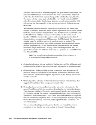 activities. After the cycle of activities completes, the cycle restarts. For example, you
can define a PM schedule for two activities that have a common Base Interval of
7,500 miles. The first activity is an oil change, and is scheduled every 7,500 miles.
The second activity, a tune-up, is scheduled for every fourth interval or 30,000
miles. The work order for the oil change generates on each occurrence of the 7,500
mile interval and the work order for the tune-up generates on the fourth interval
occurrence.
When an asset transfers to another organization, the schedule that is associated
with the local PM Set is viewable within the new organization. For example, the PM
Set Name, Local, is created in organization, EM1. A PM schedule is defined in EM1
for Asset Number, #1554877, and is associated with Local (Set Name). Asset
Number #1554877 is transferred to another eAM-enabled organization, EM2. A
planner in this new organization (EM2) can view the PM schedule that is associated
with the Local PM set. However, it is view-only; it cannot be updated. The
associated Activity appears in blue, to indicate that the activity definition has not
yet been assigned to EM2. In this scenario, to use the PM schedule, the planner
must either assign the schedule's Activity to the current organization, EM2, or
update the schedule's PM Set Name from Local to a global set or a local PM set that
was defined in EM2.
Note: You can define an unlimited number of activities, however, it

is recommended that you keep it simple.

19. Optionally indicate the Interval Multiple of the Base Interval. This field works with

the Repeat in Cycle field to determine how many intervals for an activity to repeat.
20. Optionally select the Repeat in Cycle value to determine if the activity interval

repeats in the cycle. If you select Yes, the Interval Multiple field determines how
many times the activity interval repeats. If you select No, the Activity is scheduled
once for each cycle.
21. Optionally enter a Tolerance In Days to indicate a minimum interval in days that

suggested Work Orders' dates are spaced from each other.
22. Optionally choose Last Service Info to enter the last service information for the

current Asset Number/Activity association. Enter Last Service start and end dates.
These dates are used by the Preventive Maintenance Scheduler as a starting point
for calculating the next due date for a suggested Work Order. After the Preventive
Maintenance Scheduler suggests a Work Order, and that Work Order is completed,
this date resets to the completion date. Last service information is always regarding
the Asset Number/Activity association, and independent of the association's PM
schedule definition.
The Last Service Reading cannot be greater than the last meter (if the meter is
ascending), or less than the last meter reading (if the meter is descending).

3-142    Oracle Enterprise Asset Management Implementation Guide

 